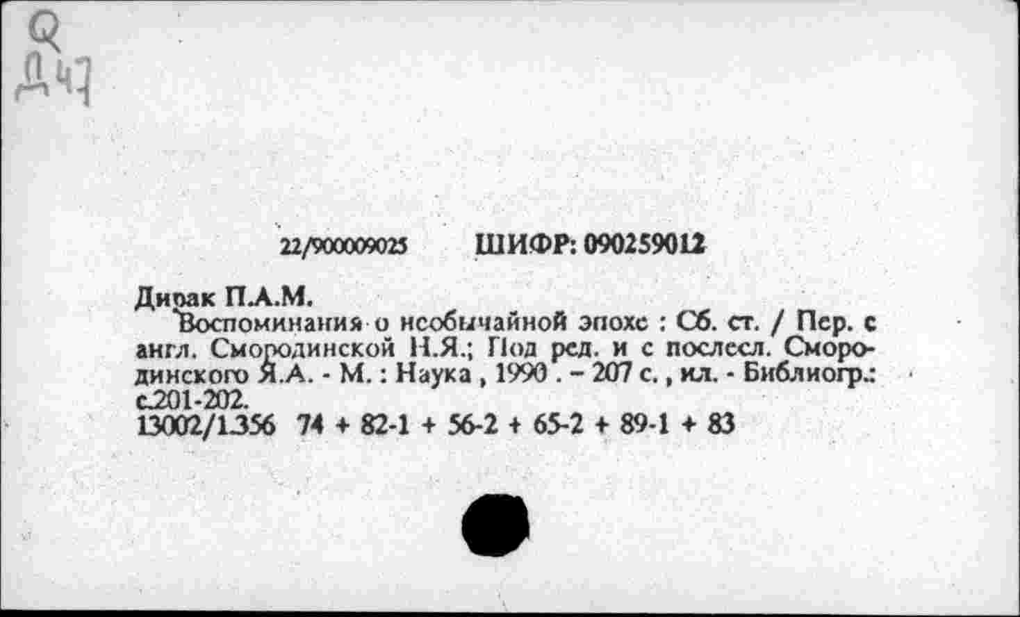 ﻿22/900009023 ШИФР: 090259012
Ди па к ПА.М.
"Воспоминания о необычайной эпохе : Сб. ст. / Пер. с англ. Смооодинской Н.Я.; Под рсд. и с послесл. Сморо-динского Я.А. • М.: Наука , 1990 . - 207 с., ил. ■ Библиогрд С201-202.
13002/1356 74 + 82-1 + 56-2 + 65-2 + 89-1 + 83